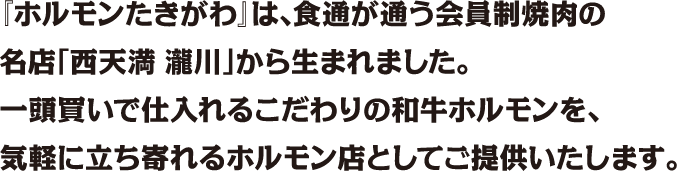 『ホルモンたきがわ』は、食通が通う会員制焼肉の<br />名店「西天満 瀧川」から生まれました。<br />一頭買いで仕入れるこだわりの和牛ホルモンを、<br />気軽に立ち寄れるホルモン店としてご提供いたします。